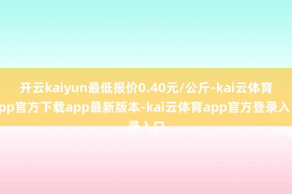 开云kaiyun最低报价0.40元/公斤-kai云体育app官方下载app最新版本-kai云体育app官方登录入口