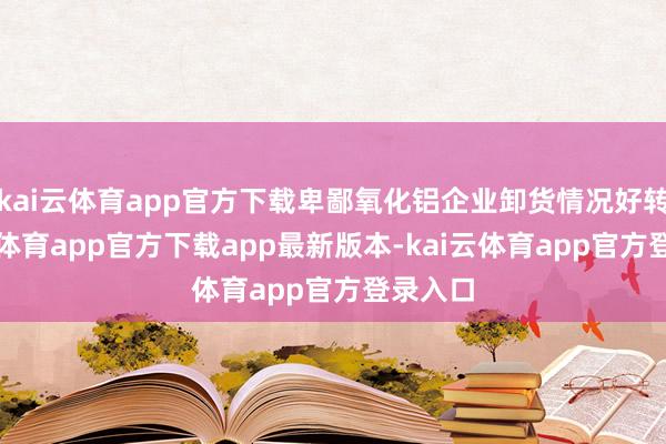 kai云体育app官方下载卑鄙氧化铝企业卸货情况好转-kai云体育app官方下载app最新版本-kai云体育app官方登录入口