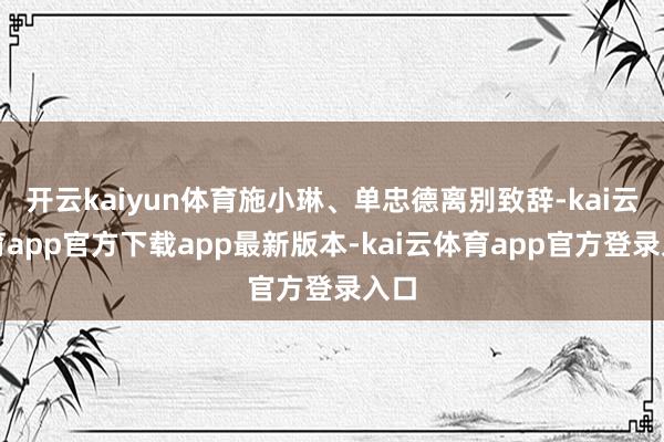 开云kaiyun体育施小琳、单忠德离别致辞-kai云体育app官方下载app最新版本-kai云体育app官方登录入口