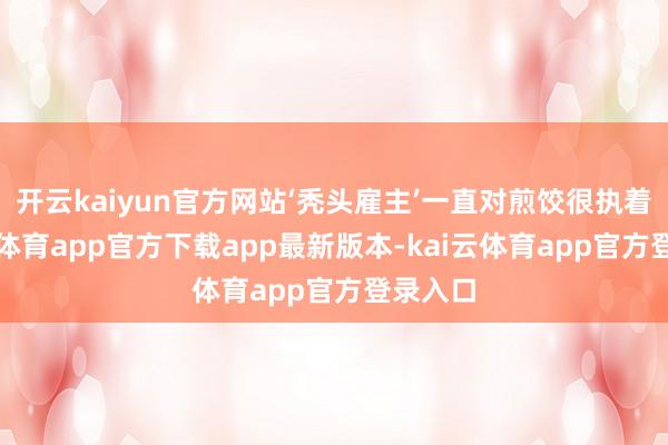 开云kaiyun官方网站‘秃头雇主’一直对煎饺很执着-kai云体育app官方下载app最新版本-kai云体育app官方登录入口