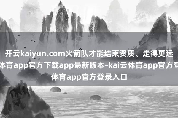 开云kaiyun.com火箭队才能结束资质、走得更远-kai云体育app官方下载app最新版本-kai云体育app官方登录入口