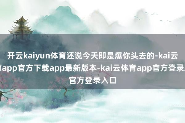 开云kaiyun体育还说今天即是爆你头去的-kai云体育app官方下载app最新版本-kai云体育app官方登录入口