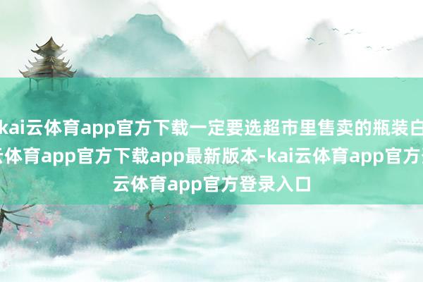 kai云体育app官方下载一定要选超市里售卖的瓶装白酒-kai云体育app官方下载app最新版本-kai云体育app官方登录入口