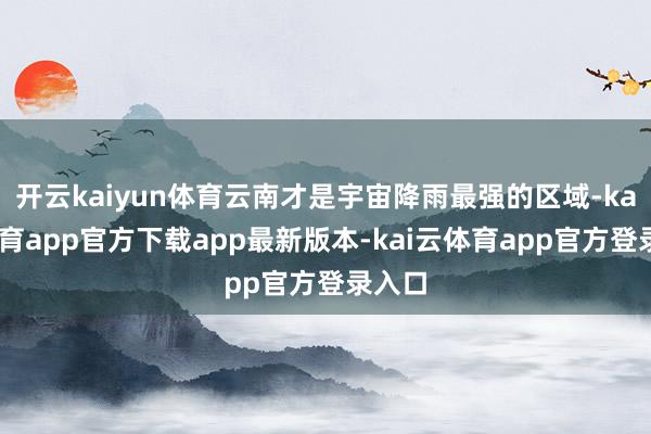 开云kaiyun体育云南才是宇宙降雨最强的区域-kai云体育app官方下载app最新版本-kai云体育app官方登录入口