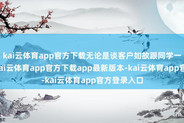 kai云体育app官方下载无论是谈客户如故跟同学一又友酬酢-kai云体育app官方下载app最新版本-kai云体育app官方登录入口