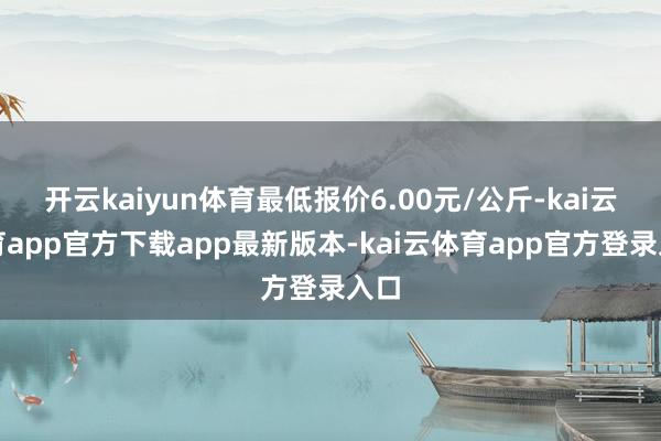 开云kaiyun体育最低报价6.00元/公斤-kai云体育app官方下载app最新版本-kai云体育app官方登录入口