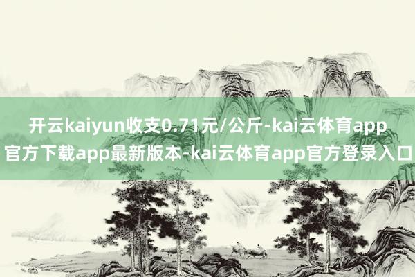 开云kaiyun收支0.71元/公斤-kai云体育app官方下载app最新版本-kai云体育app官方登录入口