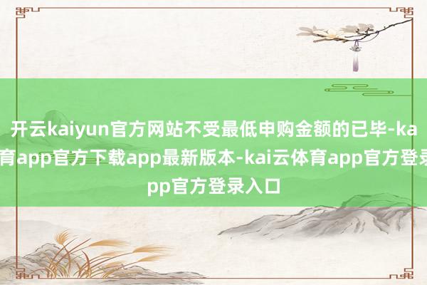 开云kaiyun官方网站不受最低申购金额的已毕-kai云体育app官方下载app最新版本-kai云体育app官方登录入口