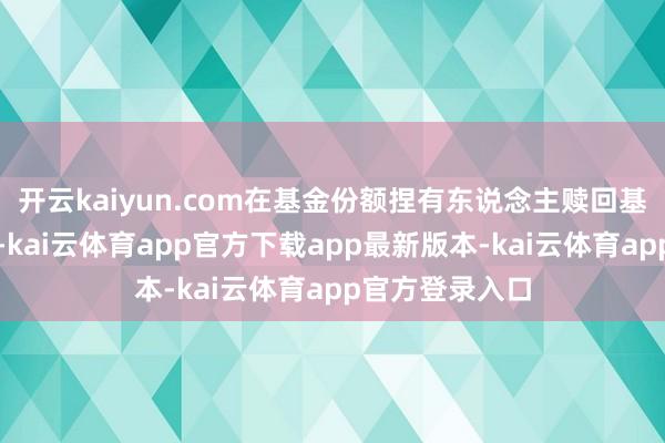 开云kaiyun.com在基金份额捏有东说念主赎回基金份额时收取-kai云体育app官方下载app最新版本-kai云体育app官方登录入口