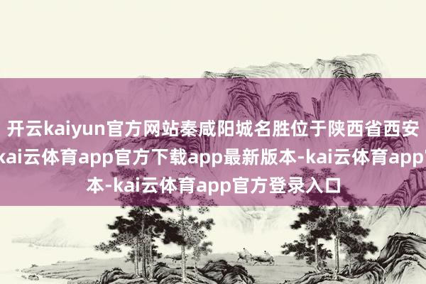 开云kaiyun官方网站秦咸阳城名胜位于陕西省西安市西咸新区-kai云体育app官方下载app最新版本-kai云体育app官方登录入口