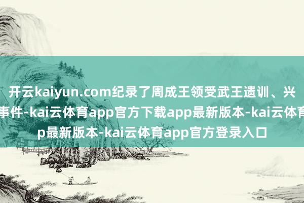 开云kaiyun.com纪录了周成王领受武王遗训、兴修成周等紧要历史事件-kai云体育app官方下载app最新版本-kai云体育app官方登录入口