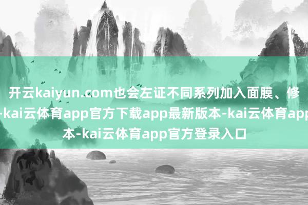 开云kaiyun.com也会左证不同系列加入面膜、修护液等辅助品-kai云体育app官方下载app最新版本-kai云体育app官方登录入口