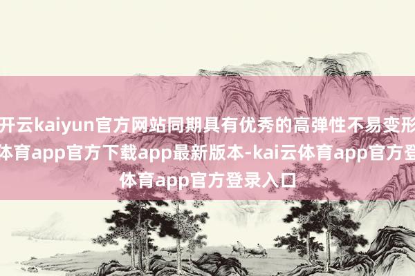 开云kaiyun官方网站同期具有优秀的高弹性不易变形-kai云体育app官方下载app最新版本-kai云体育app官方登录入口