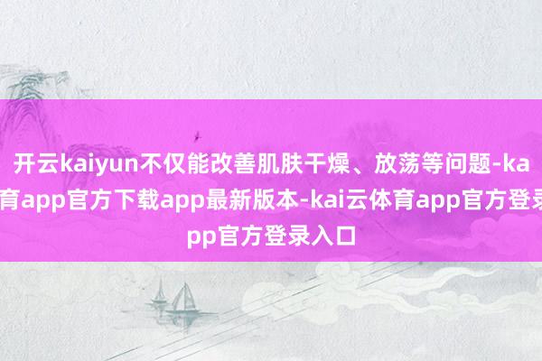 开云kaiyun不仅能改善肌肤干燥、放荡等问题-kai云体育app官方下载app最新版本-kai云体育app官方登录入口