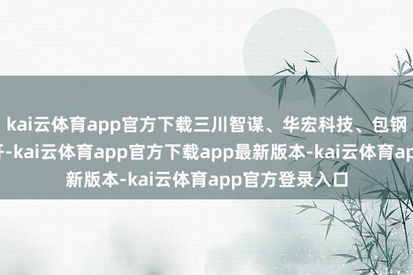 kai云体育app官方下载三川智谋、华宏科技、包钢股份等集体高开-kai云体育app官方下载app最新版本-kai云体育app官方登录入口