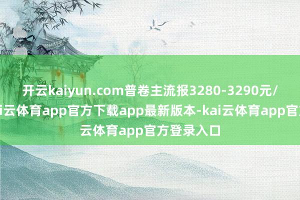 开云kaiyun.com普卷主流报3280-3290元/吨控制-kai云体育app官方下载app最新版本-kai云体育app官方登录入口