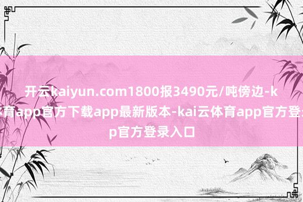 开云kaiyun.com1800报3490元/吨傍边-kai云体育app官方下载app最新版本-kai云体育app官方登录入口