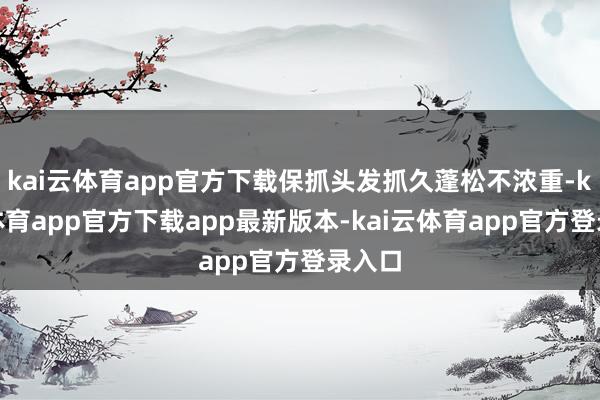 kai云体育app官方下载保抓头发抓久蓬松不浓重-kai云体育app官方下载app最新版本-kai云体育app官方登录入口