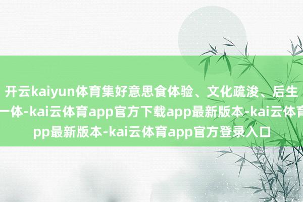 开云kaiyun体育集好意思食体验、文化疏浚、后生互动、产业对接于一体-kai云体育app官方下载app最新版本-kai云体育app官方登录入口