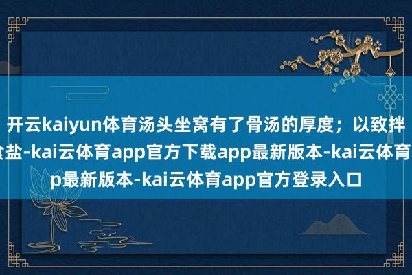 开云kaiyun体育汤头坐窝有了骨汤的厚度；以致拌沙拉时用它替代食盐-kai云体育app官方下载app最新版本-kai云体育app官方登录入口
