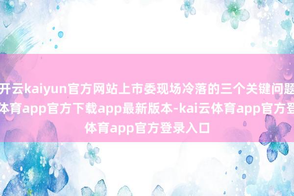 开云kaiyun官方网站上市委现场冷落的三个关键问题-kai云体育app官方下载app最新版本-kai云体育app官方登录入口