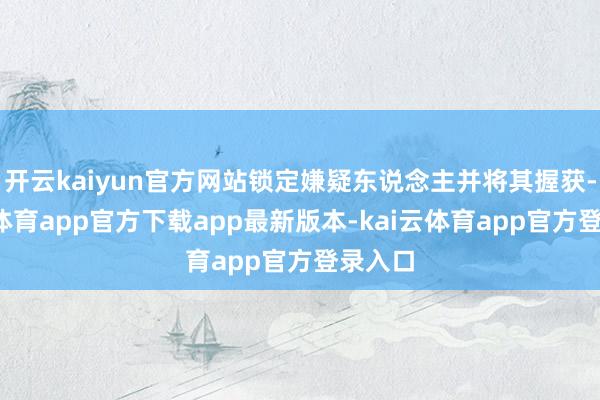 开云kaiyun官方网站锁定嫌疑东说念主并将其握获-kai云体育app官方下载app最新版本-kai云体育app官方登录入口
