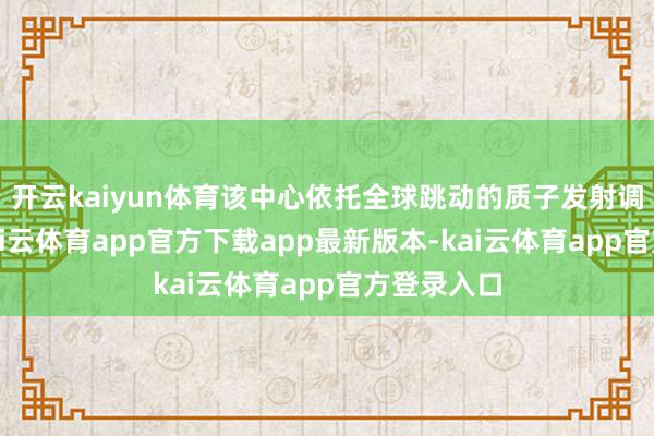 开云kaiyun体育该中心依托全球跳动的质子发射调理工夫-kai云体育app官方下载app最新版本-kai云体育app官方登录入口