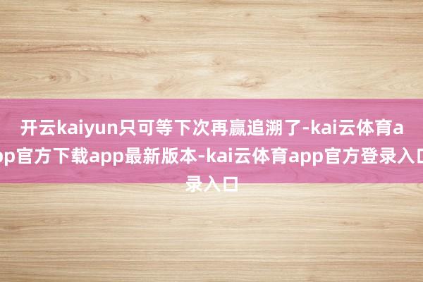 开云kaiyun只可等下次再赢追溯了-kai云体育app官方下载app最新版本-kai云体育app官方登录入口