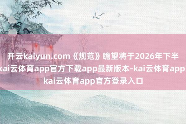 开云kaiyun.com《规范》瞻望将于2026年下半年讲求发布-kai云体育app官方下载app最新版本-kai云体育app官方登录入口