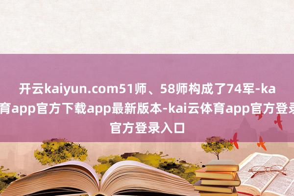 开云kaiyun.com51师、58师构成了74军-kai云体育app官方下载app最新版本-kai云体育app官方登录入口
