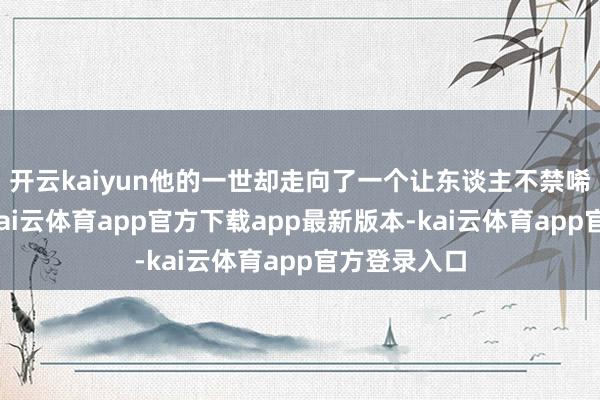开云kaiyun他的一世却走向了一个让东谈主不禁唏嘘的异常-kai云体育app官方下载app最新版本-kai云体育app官方登录入口