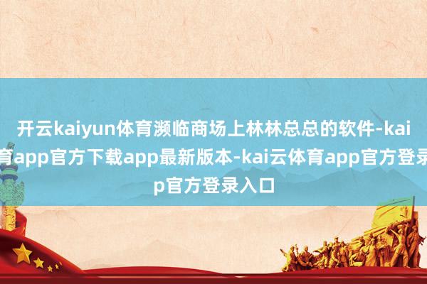 开云kaiyun体育濒临商场上林林总总的软件-kai云体育app官方下载app最新版本-kai云体育app官方登录入口