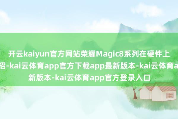 开云kaiyun官方网站荣耀Magic8系列在硬件上相似也会放出大招-kai云体育app官方下载app最新版本-kai云体育app官方登录入口