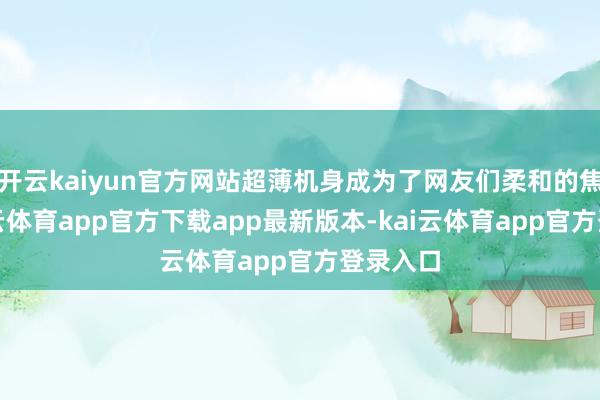 开云kaiyun官方网站超薄机身成为了网友们柔和的焦点-kai云体育app官方下载app最新版本-kai云体育app官方登录入口