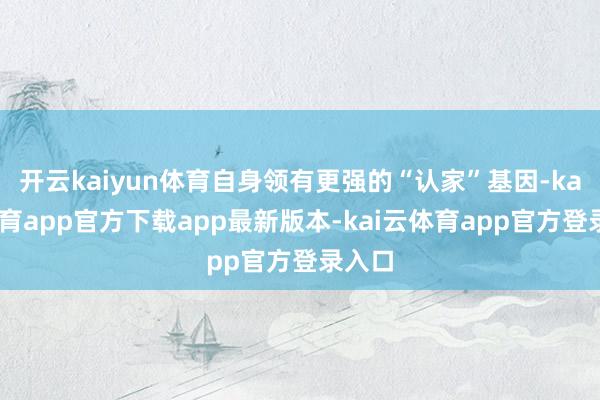 开云kaiyun体育自身领有更强的“认家”基因-kai云体育app官方下载app最新版本-kai云体育app官方登录入口