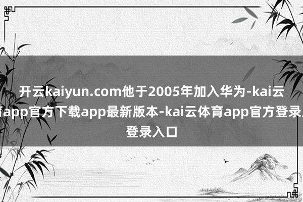 开云kaiyun.com他于2005年加入华为-kai云体育app官方下载app最新版本-kai云体育app官方登录入口