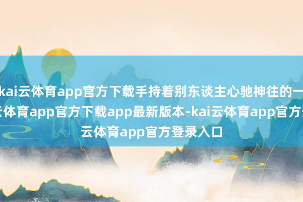 kai云体育app官方下载手持着别东谈主心驰神往的一切-kai云体育app官方下载app最新版本-kai云体育app官方登录入口