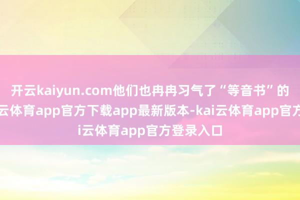 开云kaiyun.com他们也冉冉习气了“等音书”的套路-kai云体育app官方下载app最新版本-kai云体育app官方登录入口