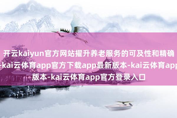 开云kaiyun官方网站擢升养老服务的可及性和精确性；针对儿童-kai云体育app官方下载app最新版本-kai云体育app官方登录入口
