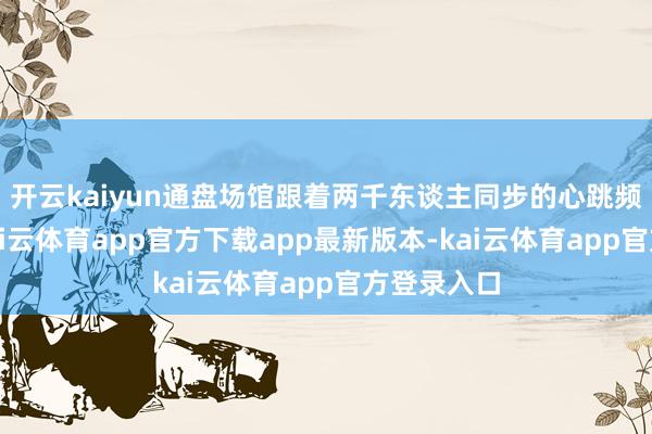 开云kaiyun通盘场馆跟着两千东谈主同步的心跳频率脉动-kai云体育app官方下载app最新版本-kai云体育app官方登录入口