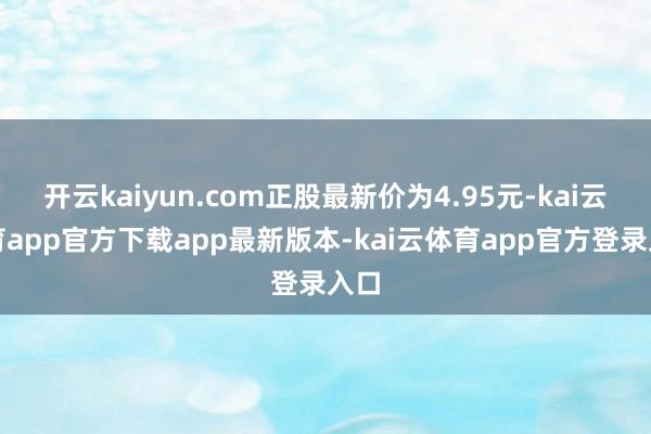 开云kaiyun.com正股最新价为4.95元-kai云体育app官方下载app最新版本-kai云体育app官方登录入口