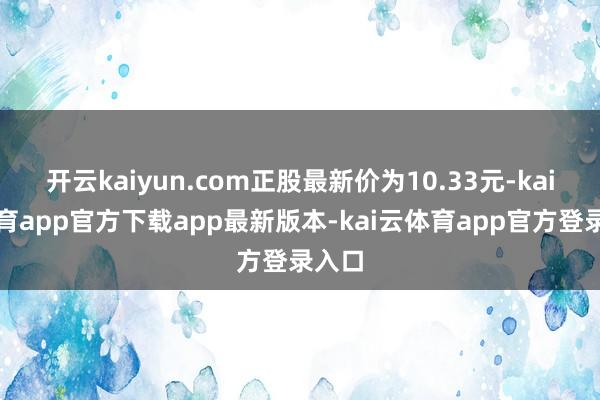 开云kaiyun.com正股最新价为10.33元-kai云体育app官方下载app最新版本-kai云体育app官方登录入口