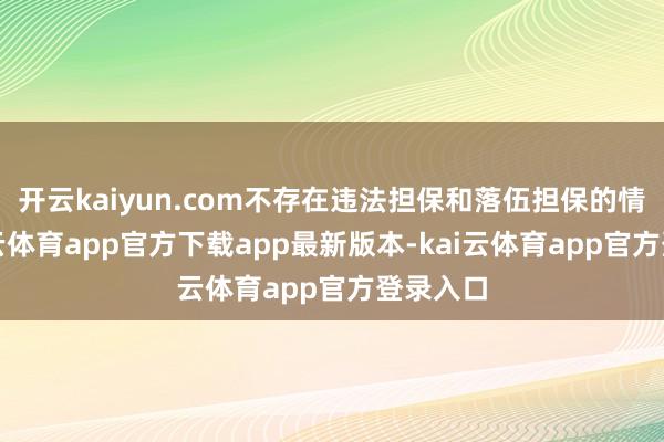 开云kaiyun.com不存在违法担保和落伍担保的情况-kai云体育app官方下载app最新版本-kai云体育app官方登录入口