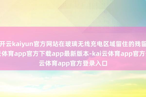 开云kaiyun官方网站在玻璃无线充电区域留住的残留物-kai云体育app官方下载app最新版本-kai云体育app官方登录入口