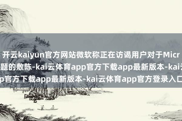 开云kaiyun官方网站微软称正在访谒用户对于Microsoft 365工作出现问题的敷陈-kai云体育app官方下载app最新版本-kai云体育app官方登录入口