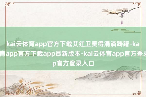 kai云体育app官方下载　　艾红卫莫得涓滴踌躇-kai云体育app官方下载app最新版本-kai云体育app官方登录入口