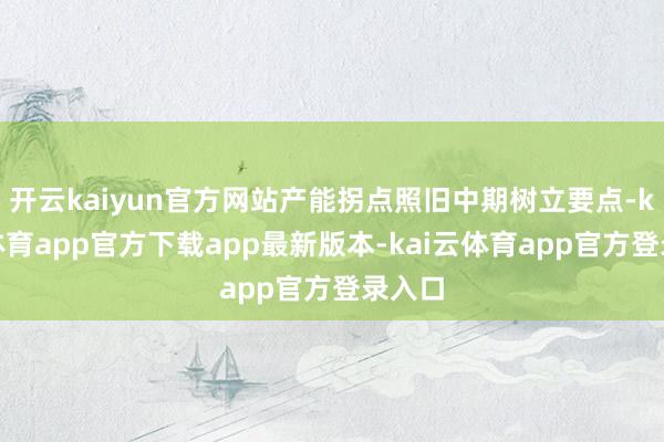 开云kaiyun官方网站产能拐点照旧中期树立要点-kai云体育app官方下载app最新版本-kai云体育app官方登录入口