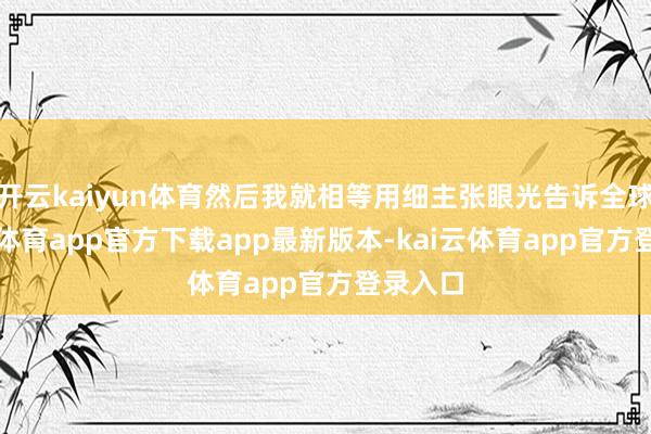 开云kaiyun体育然后我就相等用细主张眼光告诉全球-kai云体育app官方下载app最新版本-kai云体育app官方登录入口