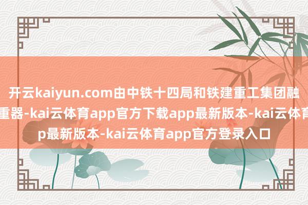 开云kaiyun.com由中铁十四局和铁建重工集团融合研制的这台大国重器-kai云体育app官方下载app最新版本-kai云体育app官方登录入口