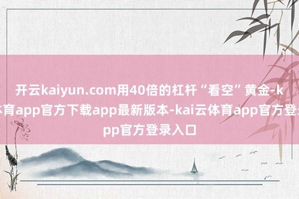 开云kaiyun.com用40倍的杠杆“看空”黄金-kai云体育app官方下载app最新版本-kai云体育app官方登录入口